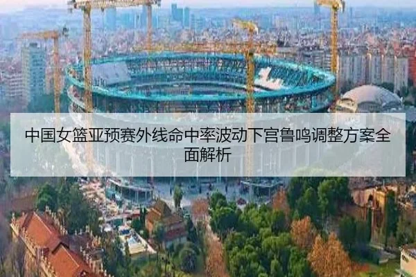 中国女篮亚预赛外线命中率波动下宫鲁鸣调整方案全面解析